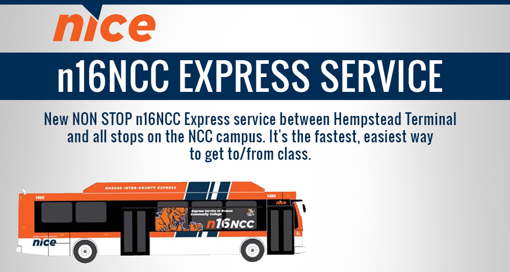 NICE bus Service. N 16 Nassau Community College Express Service. New nonstop n16NCC Express service between Hempstead Terminal and all stops on the Nassau Community College campus. It’s the fastest, easiest way to get to and from class.