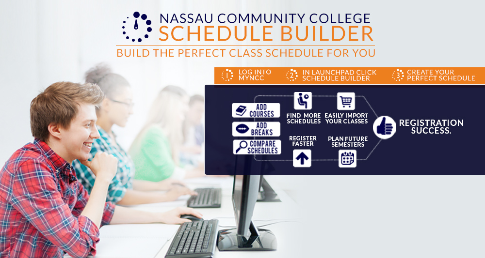 Nassau Community College Schedule Builder. Build the perfect class schedule for you. Steps are: 1. Log into My NCC Student Portal. Step 2: In launchpad, click schedule builder. Step 3: Create your perfect schedule. You can add courses, add breaks, compare schedules, find more schedules, easily import classes, register faster, plan future semesters, all leading to registration success. Photo of students in a computer lab